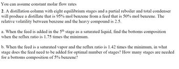 You can assume constant molar flow rates
2. A distillation column with eight equilibrium stages and a partial reboiler and total condenser
will produce a distillate that is 95% mol benzene from a feed that is 50% mol benzene. The
relative volatility between benzene and the heavy compound is 2.5.
a. When the feed is added in the 5th stage as a saturated liquid, find the bottoms composition
when the reflux ratio is 1.75 times the minimum.
b. When the feed is a saturated vapor and the reflux ratio is 1.42 times the minimum, in what
stage does the feed need to be added for optimal number of stages? How many stages are needed
for a bottoms composition of 5% benzene?