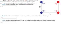 Problem 8: Four point charges of equal magnitude Q = 35 nC are placed on the corners of a
rectangle of sides D1 = 22 cm and D, = 9 cm. The charges on the left side of the rectangle are
positive while the charges on the right side of the rectangle are negative. Refer to the figure.
+Q
Part (e) Calculate the value of the vertical component of the net force, in newtons.
F, =
D2
+Q
DI
Part (f) Calculate the magnitude of the net force, in newtons, on the charge located at the lower left corner of the rectangle.
F =
Part (g) Calculate the angle, in degrees between -180° and +180°, that the net force makes, measured from the positive horizontal direction.
