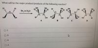 What will be the major product/products of the following reaction?
El
Me
Et
Me
Et
Et
Br
Me
Me
Me
Et
Me
Et
Et Et
OH
Br, in H,0
(S)
R)
R)
(S)
Me
Me
OH
Me
OH
Me
HO
Br
B
C
O D
B.
