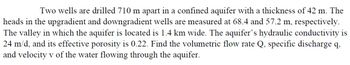 Two wells are drilled 710 m apart in a confined aquifer with a thickness of 42 m. The heads in the upgradient and downgradient wells are measured at 68.4 and 57.2 m, respectively. The valley in which the aquifer is located is 1.4 km wide. The aquifer’s hydraulic conductivity is 24 m/d, and its effective porosity is 0.22. Find the volumetric flow rate Q, specific discharge q, and velocity v of the water flowing through the aquifer.