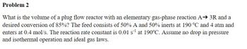 Problem 2
What is the volume of a plug flow reactor with an elementary gas-phase reaction A⇒ 3R and a
desired conversion of 85%? The feed consists of 50% A and 50% inerts at 190 °C and 4 atm and
enters at 0.4 mol/s. The reaction rate constant is 0.01 s¹ at 190°C. Assume no drop in pressure
and isothermal operation and ideal gas laws.