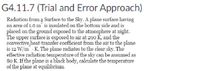 G4.11.7 (Trial and Error Approach)
Radiation from a Surface to the Sky. A plane surface having
an area of 1.0 m is insulated on the bottom side and is
placed on the ground exposed to the atmosphere at night.
The upper surface is exposed to air at 290 K, and the
convective heat-transfer coefficient from the air to the plane
is 12 W/m - K. The plane radiates to the clear sky. The
effective radiation temperature of the sky can be assumed as
80 K. If the plane is a black body, calculate the temperature
of the plane at equilibrium.
