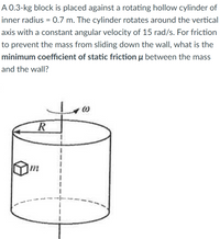 A 0.3-kg block is placed against a rotating hollow cylinder of
inner radius = 0.7 m. The cylinder rotates around the vertical
axis with a constant angular velocity of 15 rad/s. For friction
to prevent the mass from sliding down the wall, what is the
minimum coefficient of static friction u between the mass
and the wall?
m
