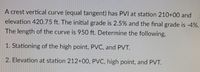 A crest vertical curve (equal tangent) has PVI at station 210+00 and
elevation 420.75 ft. The initial grade is 2.5% and the final grade is -4%.
The length of the curve is 950 ft. Determine the following,
1. Stationing of the high point, PVC, and PVT.
2. Elevation at station 212+00, PVC, high point, and PVT.
