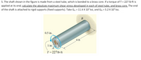 5. The shaft shown in the figure is made from a steel tube, which is bonded to a brass core. If a torque of T = 227 Ib-ft is
applied at its end, calculate the absolute maximum shear stress developed in each of steel tube, and brass core. The end
of the shaft is attached to rigid supports (fixed supports). Take Gst = 11.4 X 10³ ksi, and Gpr = 5.2 X 10³ ksi.
В
0.5 in.,
4 ft
1 in.
A
T = 2271b ft
