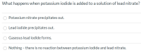 What happens when potassium iodide is added to a solution of lead nitrate?
Potassium nitrate precipitates out.
Lead iodide precipitates out.
Gaseous lead iodide forms.
Nothing - there is no reaction between potassium iodide and lead nitrate.
