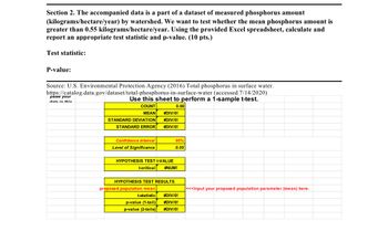 Section 2. The accompanied data is a part of a dataset of measured phosphorus amount
(kilograms/hectare/year) by watershed. We want to test whether the mean phosphorus amount is
greater than 0.55 kilograms/hectare/year. Using the provided Excel spreadsheet, calculate and
report an appropriate test statistic and p-value. (10 pts.)
Test statistic:
P-value:
Source: U.S. Environmental Protection Agency (2016) Total phosphorus in surface water.
https://catalog.data.gov/dataset/total-phosphorus-in-surface-water (accessed 7/14/2020)
paste your
data in this
Use this sheet to perform a 1-sample t-test.
COUNT
MEAN #DIV/0!
STANDARD DEVIATION
0.00
#DIV/0!
STANDARD ERROR
#DIV/0!
Confidence Interval
95%
Level of Significance
0.05
HYPOTHESIS TEST t-VALUE
t-critical #NUM!
HYPOTHESIS TEST RESULTS
proposed population mean
|<<<Input your proposed population parameter (mean) here.
t-statistic
#DIV/0!
p-value (1-tail)
#DIV/0!
p-value (2-tails)
#DIV/0!