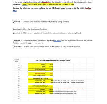 Is the mean length of adult invasive Lionfish in the Atlantic coast of South Carolina greater than
355.6mm? (don't answer this, this is just so you know what the data is for)
Answer the following questions and use the provided excel images, data on the far left is lionfish
data
Question 2. Describe your null and alternative hypotheses using symbols.
Question 3. Select the significance level (a).
Question 4. Select an appropriate test, calculate the test statistic and p-value using Excel.
Question 5. Determine whether you should reject or not reject the null hypothesis based on the p-value.
State the reason to support your answer.
Question 6. Describe your conclusion in words in the context of your research question.
paste data
below
Use this sheet to perform a 1-sample t-test.
457.2
431.9
COUNT
MEAN
20.00
437.45
438.2
STANDARD DEVIATION
16.48
436.4
STANDARD ERROR
3.69
416.8
454.6
Confidence Interval
95%
456.6
Level of Significance
0.05
453.1
404.9
447.9
437.9
HYPOTHESIS TEST t-VALUE
t-critical (left tail)
t-critical (right tail)|
-2.093 Use this when Ha: sample mean <proposed population mean
2.093 Use this when Ha: sample mean > proposed population mean
445.2
406.8
457.9
429.8
432.3
420.7
HYPOTHESIS TEST RESULTS
proposed population mean
t-statistic
p-value (left tail)|
p-value (right tail)
335.6<<<Input your proposed population parameter (mean) here.
27.6371
0.0000 Ha: sample mean <proposed population mean
1.0000 Ha: sample mean > proposed population mean
431.8
457.2
431.8