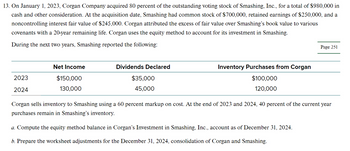 13. On January 1, 2023, Corgan Company acquired 80 percent of the outstanding voting stock of Smashing, Inc., for a total of $980,000 in
cash and other consideration. At the acquisition date, Smashing had common stock of $700,000, retained earnings of $250,000, and a
noncontrolling interest fair value of $245,000. Corgan attributed the excess of fair value over Smashing's book value to various
covenants with a 20-year remaining life. Corgan uses the equity method to account for its investment in Smashing.
During the next two years, Smashing reported the following:
2023
2024
Net Income
$150,000
130,000
Dividends Declared
$35,000
45,000
Inventory Purchases from Corgan
$100,000
120,000
Page 251
Corgan sells inventory to Smashing using a 60 percent markup on cost. At the end of 2023 and 2024, 40 percent of the current year
purchases remain in Smashing's inventory.
a. Compute the equity method balance in Corgan's Investment in Smashing, Inc., account as of December 31, 2024.
b. Prepare the worksheet adjustments for the December 31, 2024, consolidation of Corgan and Smashing.