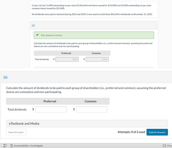 (b)
i
Total dividends
Crane, Ltd. has 11,000 outstanding no par value $1.00 preferred shares issued for $110,000 and 35,000 outstanding no par value
common shares issued for $21,000.
No dividends were paid or declared during 2023 and 2024. Crane wants to distribute $42,960 in dividends on December 31, 2025.
(a)
Save for Later
Your answer is correct.
Calculate the amount of dividends to be paid to each group of shareholders (i.e., preferred and common), assuming the preferred
shares are non-cumulative and non-participating.
Total dividends $
eTextbook and Media
Accessibility: Investigate
Preferred
Calculate the amount of dividends to be paid to each group of shareholders (i.e., preferred and common), assuming the preferred
shares are cumulative and non-participating.
Preferred
11000
tA
$
Common
31960
Common
Attempts: 0 of 2 used
Submit Answer
Foc