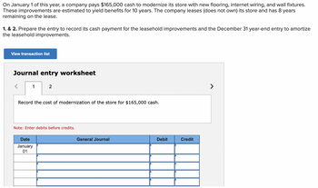 On January 1 of this year, a company pays $165,000 cash to modernize its store with new flooring, internet wiring, and wall fixtures.
These improvements are estimated to yield benefits for 10 years. The company leases (does not own) its store and has 8 years
remaining on the lease.
1. & 2. Prepare the entry to record its cash payment for the leasehold improvements and the December 31 year-end entry to amortize
the leasehold improvements.
View transaction list
Journal entry worksheet
1
2
Record the cost of modernization of the store for $165,000 cash.
Note: Enter debits before credits.
Date
January
01
General Journal
Debit
Credit
>