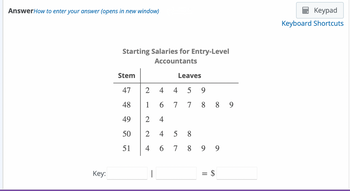 AnswerHow to enter your answer (opens in new window)
Key:
Starting Salaries for Entry-Level
Accountants
Stem
47
48
49
50
51
2
1
2
2 4
4 6 7
|
Leaves
4 4
6
7
+
5 9
7889
58
899
=
$
Keypad
Keyboard Shortcuts