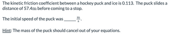 The kinetic friction coefficient between a hockey puck and ice is 0.113. The puck slides a
distance of 57.4m before coming to a stop.
The initial speed of the puck was
m
Hint: The mass of the puck should cancel out of your equations.