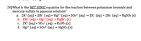 20)What is the NET IONIC equation for the reaction between potassium bromide and
mercury sulfate in aqueous solution?
a. 2K* (aq) + 2Br (aq) + Hg2+ (aq) + SO42- (aq)→ 2K* (aq) + 2Br (aq) + HgSO4 (s)
b. 2Br (aq) + Hg2+ (aq) → HgBr2 (s)
c. 2K* (aq) + SO42- (aq) → K2S04 (s)
d. Hg2+ (aq) + S042- (aq) →
HgSO4 (s)
