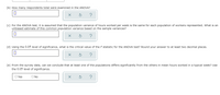 (b) How many respondents total were examined in the ANOVA?
(c) For the ANOVA test, it is assumed that the population variance of hours worked per week is the same for each population of workers represented. What is an
unbiased estimate of this common population variance based on the sample variances?
(d) Using the 0.05 level of significance, what is the critical value of the F statistic for the ANOVA test? Round your answer to at least two decimal places.
(e) From the survey data, can we conclude that at least one of the populations differs significantly from the others in mean hours worked in a typical week? Use
the 0.05 level of significance.
O Yes
O No
