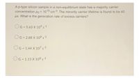 A p-type silicon sample in a non-equilibrium state has a majority carrier
concentration Po = 1015 cm-3. The minority carrier lifetime is found to be 40
ps. What is the generation rate of excess carriers?
OG = 5.63 X 10° s-1
OG = 2.88 X 108 s-1
OG = 1.44 X 107 s1
%3D
OG = 1.13 X 108 s1
