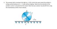 6. The conveyor belt is moving to the right at v = 6 ft/s, and at the same instant the cylinder is
rolling counterclockwise at w = 2 rad/s without slipping. Determine the velocities of the
cylinder's center Cand point B at this instant. Note that your solution may benefit from using
the instantaneous center of zero velocity.
B
1 ft
A
