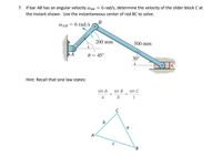 7. If bar AB has an angular velocity waB = 6 rad/s, determine the velocity of the slider block C at
the instant shown. Use the instantaneous center of rod BC to solve.
WAB = 6 rad/s
B
200 mm
500 mm
0 = 45°
30°
Hint: Recall that sine law states:
sin A sin B sin C
b
b.
A
