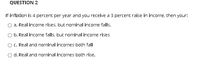 QUESTION 2
If inflation is 4 percent per year and you receive a 3 percent raise in income, then your:
a. Real income rises, but nominal income falls.
O b. Real income falls, but nominal income rises
O C. Real and nominal incomes both fall
d. Real and nominal incomes both rise.
