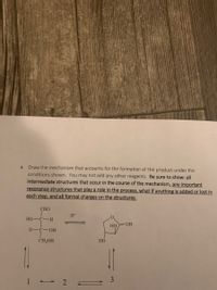 4. Draw the mechanism that accounts for the formation of the product under the
conditions shown. You may not add any other reagents. Be sure to show: all
intermediate structures that occur in the course of the mechanism, any important
resonance structures that play a role in the process, what if anything is added or lost in
each step, and all formal charges on the structures.
CHO
H+
HO-C-H
HO OH
H-C-OH
CH,OH
НО
1 2 =
3
