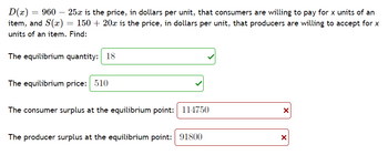 D(x) = 960 25x is the price, in dollars per unit, that consumers are willing to pay for x units of an
item, and S(x) = 150 + 20x is the price, in dollars per unit, that producers are willing to accept for x
units of an item. Find:
The equilibrium quantity: 18
The equilibrium price: 510
The consumer surplus at the equilibrium point: 114750
The producer surplus at the equilibrium point: 91800
X
X