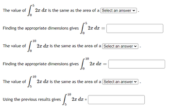 The value of \(\int_0^5 2x \, dx\) is the same as the area of a [Select an answer].

Finding the appropriate dimensions gives \(\int_0^5 2x \, dx =\) [Blank].

The value of \(\int_0^{10} 2x \, dx\) is the same as the area of a [Select an answer].

Finding the appropriate dimensions gives \(\int_0^{10} 2x \, dx =\) [Blank].

The value of \(\int_5^{10} 2x \, dx\) is the same as the area of a [Select an answer].

Using the previous results gives \(\int_5^{10} 2x \, dx =\) [Blank].