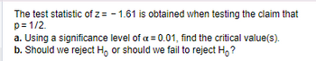 The test statistic of \( z = -1.61 \) is obtained when testing the claim that \( p = 1/2 \).

a. Using a significance level of \( \alpha = 0.01 \), find the critical value(s).

b. Should we reject \( H_0 \) or should we fail to reject \( H_0 \)?