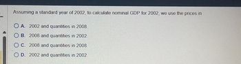 Assuming a standard year of 2002, to calculate nominal GDP for 2002, we use the prices in
OA. 2002 and quantities in 2008.
OB. 2008 and quantities in 2002.
OC. 2008 and quantities in 2008.
OD. 2002 and quantities in 2002.