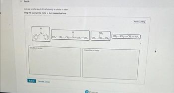 Part A
Indicate whether each of the following is soluble in water.
Drag the appropriate items to their respective bins.
Soluble in water
Submit
A
H
CH₂-CH₂-CH₂-N-CH₂-CH₂
NH₂
CH₂-CH-CH₂
Insoluble in water
PPearson
Reset Help
CH,—CH,CH,—NH,