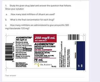 1. Study the given drug label and answer the question that follows.
Show your solution
How many total milliliters of diluent are used?
What is the final concentration for each drug?
a.
b.
C. How many milliliters are administered to give amoxicillin 500
mg/clavulanate 125 mg?
J
343598 00451
AUGMENTIN 250 mg/5 mL
250 mg/5 mL
NDC 43598-004-51
Directions for mixing:
Tap bottle until all powder
flows freely. Add approximately
2/3 of total water for
reconstitution (total=65)
shake vigorously to wet powder.
Add remaining water,
again shake vigorously.
Dosage: See accompanying
prescribing information.
Keep tightly closed.
Shake well before using.
Must be refrigerated.
Diecard after 10 days.
Your answer
AUGMENTIN®
AMOXICILLIN/CLAVULANATE
POTASSIUM
FOR ORAL SUSPENSION
When reconstituted, each 5 mL contains:
AMOXICILLIN, 250 MG,
as the trihydrate
CLAVULANIC ACID, 62.5 MG,
as clavulanate potassium
75 mL
(when reconstituted)
DR.REDDY'S
Rx only
Use only if inner seal is intact.
Not contents: Equivalent to 3.75 g amoxicillin and
0.838 g clavulanic acid.
Stora dry powder at room temperature.
Mfd. By: Dr. Reddy's Laboratories
Tennessee LLC, Bristol, TN 37620
10414
150065044
EXP.
LOT