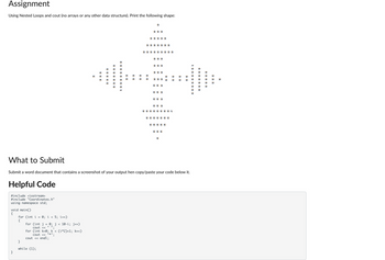 Assignment
Using Nested Loops and cout (no arrays or any other data structure). Print the following shape:
What to Submit
#include <iostream>
#include "Coordinates.h"
using namespace std;
void main()
{
}
for (int i
{
=
0; i < 5; i++)
for (int j
}
while (1);
=
cout <<
for (int k=0; k < (i*2)+1; k++)
cout << 11* 11.
cout << endl;
0; j < 10-i; j++)
II.
**
*
✰✰✰
✰✰✰✰✰
*
Submit a word document that contains a screenshot of your output hen copy/paste your code below it.
Helpful Code
*
✰✰✰
✰✰✰
✰✰✰
***
***
***
***
¥ ¥¥ ¥¥ ¥¥¥ ¥
*
*** ¥¥¥
***
*
✰✰✰