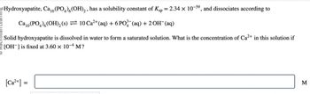 Hydroxyapatite, Ca₁0 (PO4) 6 (OH)2, has a solubility constant of Ksp
=
2.34 x 10-59, and dissociates according to
Ca10 (PO4)(OH)2(s) = 10 Ca²+(aq) + 6 PO¾-¯(aq) + 2 OH(aq)
Solid hydroxyapatite is dissolved in water to form a saturated solution. What is the concentration of Ca²+ in this solution if
[OH] is fixed at 3.60 × 10-4 M?
[Ca2+] =
M