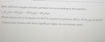 With sufficient oxygen present, pentane burns according to the reaction:
CH()+80 (g) 5C0,(g) + 6H₂O(g)
What volume (in L) of oxygen at SATP is required to produce 48.0 L of CO2(g) at SATP?
Express your answer with three significant digits. Do not include units!