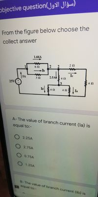 objective question( J Jg)
From the figure below choose the
collect answer
1.66A
Ib
Ic
5A
2.5A
25V
4Ω
A-The value of branch current (la) is
equal to:-
2.25A
2.75A
0.75A
1.25A
B-The value of branch current (lb) is
equal to:-
