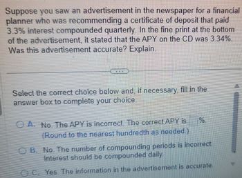 Suppose you saw an advertisement in the newspaper for a financial
planner who was recommending a certificate of deposit that paid
3.3% interest compounded quarterly. In the fine print at the bottom
of the advertisement, it stated that the APY on the CD was 3.34%.
Was this advertisement accurate? Explain.
Select the correct choice below and, if necessary, fill in the
answer box to complete your choice.
A. No. The APY is incorrect. The correct APY is
(Round to the nearest hundredth as needed.)
OB. No. The number of compounding periods is incorrect.
Interest should be compounded daily.
OC. Yes. The information in the advertisement is accurate.