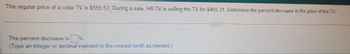 The regular price of a color TV is $555.53. During a sale, Hill TV is selling the TV for $465.31. Determine the percent decrease in the price of the TV
The percent decrease is
(Type an integer or decimal rounded to the nearest tenth as needed.)
