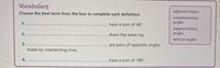 Vocabulary
Choose the best term from the box to complete each definition.
adjacent angles
complementary
angles
1.
have a sum of 90°.
supplementary
angles
2.
share the same ray.
vertical angles
3.
are pairs of opposite angles
made by intersecting lines.
4.
have a sum of 180°.
