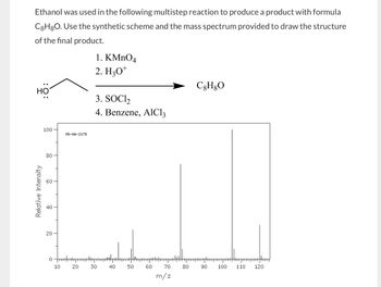 Ethanol was used in the following multistep reaction to produce a product with formula
C8H8O. Use the synthetic scheme and the mass spectrum provided to draw the structure
of the final product.
HO
1. KMnO4
2. H3O+
3. SOCI₂
4. Benzene, AlCl3
C8H8O
100
MS-NW-2178
80
66
60
Relative Intensity
40
20
20
0
10
20
30
8-
50
550
10
40
60
70
80
-8
90
100
110
120
m/z