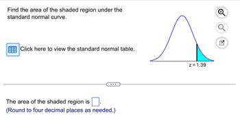 Find the area of the shaded region under the
standard normal curve.
Click here to view the standard normal table.
...
The area of the shaded region is ☐ .
(Round to four decimal places as needed.)
z=1.39