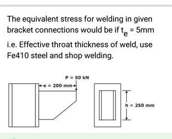 The equivalent stress for welding in given
bracket connections would be if t = 5mm
e
i.e. Effective throat thickness of weld, use
Fe410 steel and shop welding.
P = 50 kN
e = 200 mm
h = 250 mm