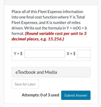 Place all of this Fleet Expense information
into one final cost function where Y is Total
Fleet Expenses, and X is number of miles
driven. Write out the formula in Y = m(X) + b
format. (Round variable cost per unit to 3
decimal places, e.g. 15.256.)
Y = $
eTextbook and Media
Save for Later
X+ $
Attempts: 0 of 3 used Submit Answer