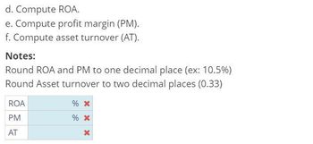 d. Compute ROA.
e. Compute profit margin (PM).
f. Compute asset turnover (AT).
Notes:
Round ROA and PM to one decimal place (ex: 10.5%)
Round Asset turnover to two decimal places (0.33)
ROA
PM
AT
% *
% *
X