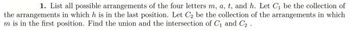 1. List all possible arrangements of the four letters m, a, t, and h. Let C₁ be the collection of
the arrangements in which h is in the last position. Let C₂ be the collection of the arrangements in which
m is in the first position. Find the union and the intersection of C₁ and C₂.