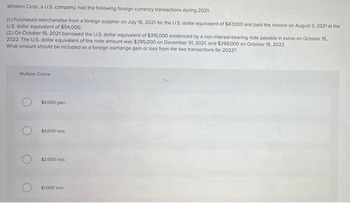 Winston Corp., a U.S. company, had the following foreign currency transactions during 2021:
(1) Purchased merchandise from a foreign supplier on July 16, 2021 for the U.S. dollar equivalent of $47,000 and paid the invoice on August 3, 2021 at the
U.S. dollar equivalent of $54,000.
(2) On October 15, 2021 borrowed the U.S. dollar equivalent of $315,000 evidenced by a non-interest-bearing note payable in euros on October 15,
2022. The U.S. dollar equivalent of the note amount was $295,000 on December 31, 2021, and $299,000 on October 15, 2022.
What amount should be included as a foreign exchange gain or loss from the two transactions for 2022?
Multiple Choice
$4,000 gain.
$4,000 loss.
$2,000 loss.
$1,000 loss.