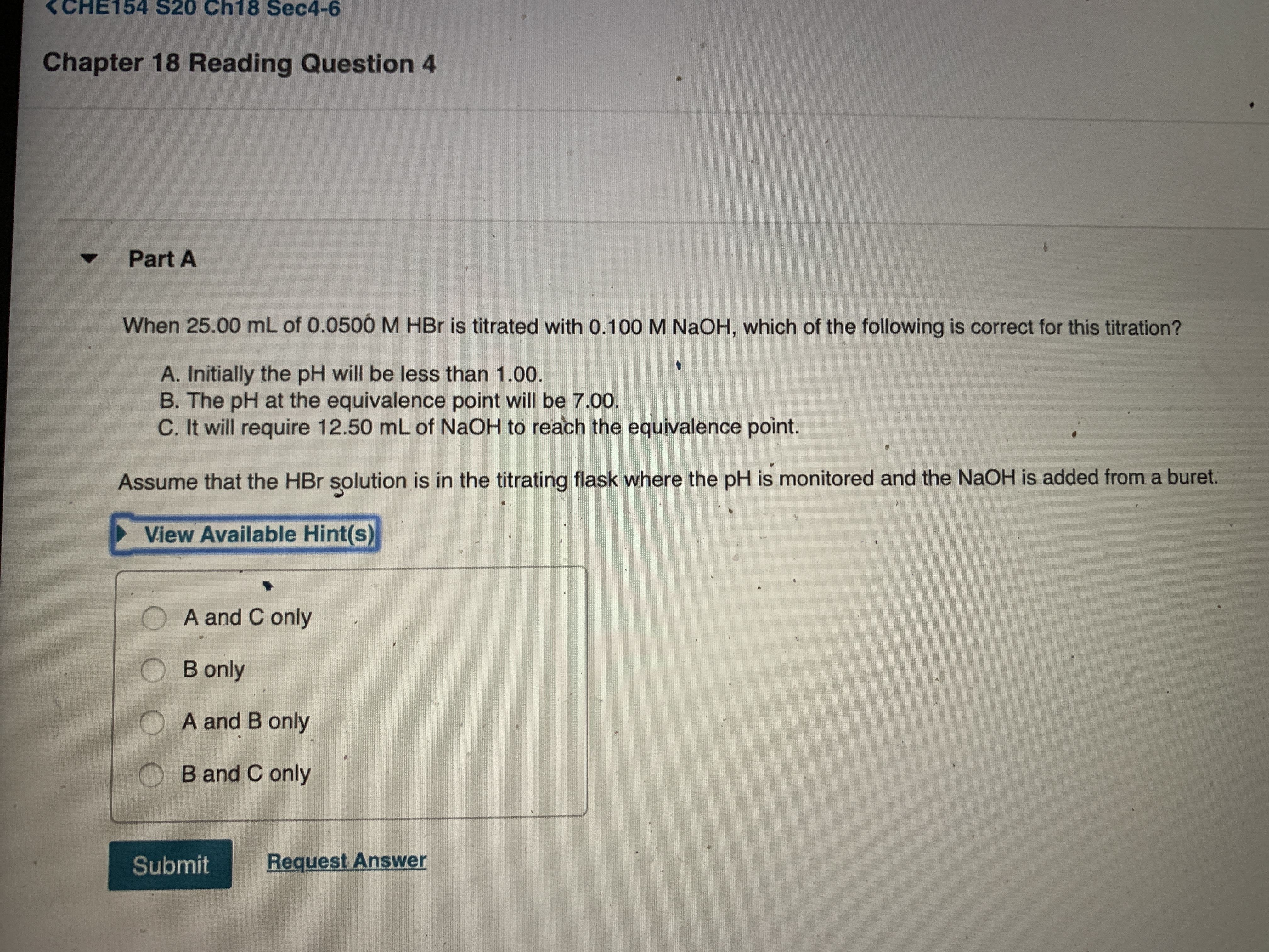 <CHE154 S20 Ch18 Sec4-6
Chapter 18 Reading Question 4
Part A
When 25.00 mL of 0.0500 M HBr is titrated with 0.100 M NaOH, which of the following is correct for this titration?
A. Initially the pH will be less than 1.00.
B. The pH at the equivalence point will be 7.00.
C. It will require 12.50 mL of NaOH to reach the equivalence point.
Assume that the HBr solution is in the titrating flask where the pH is monitored and the NaOH is added from a buret.
View Available Hint(s)
A and C only
B only
A and B only
B and C only
Submit
Request Answer
