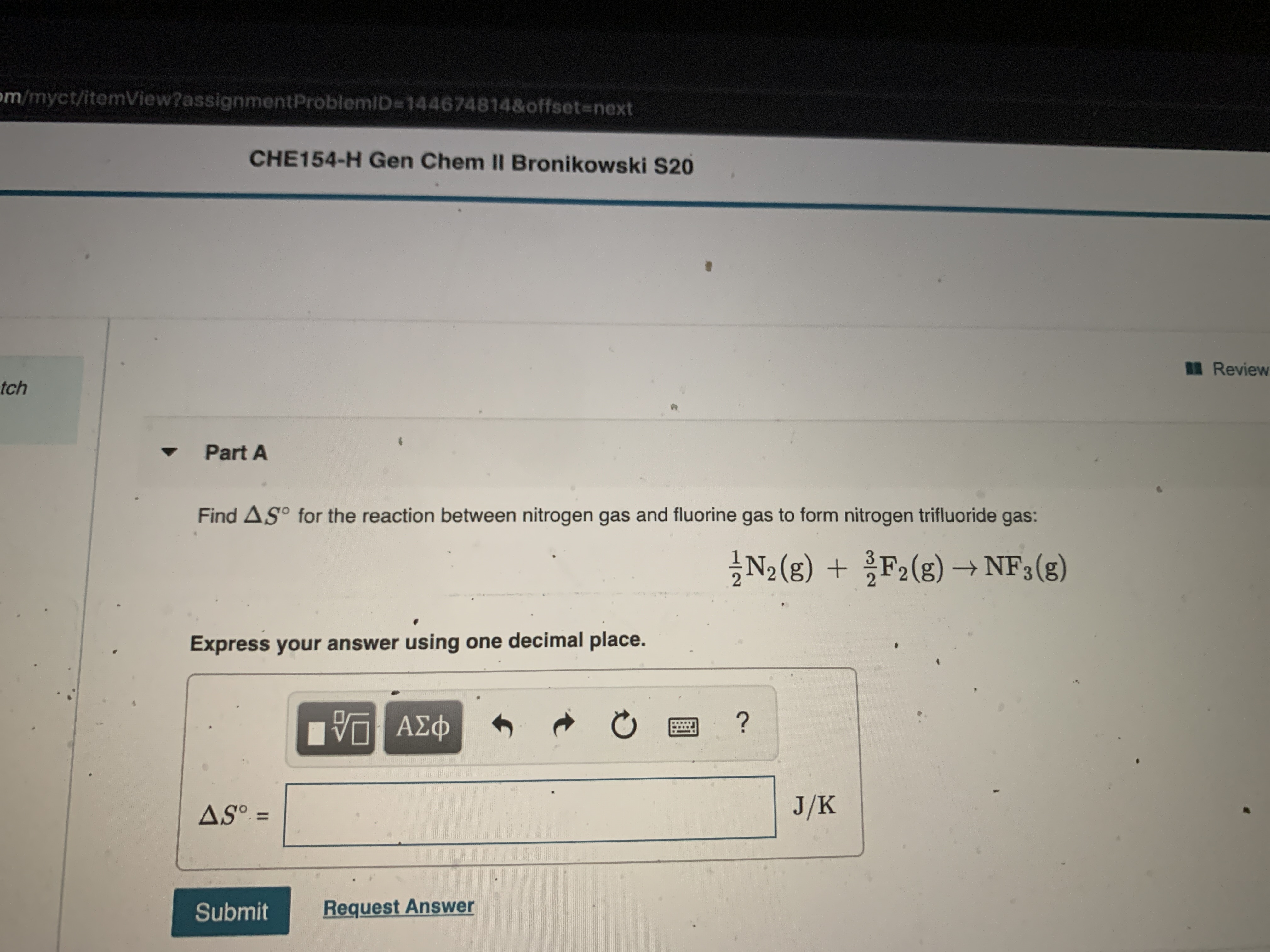 om/myct/itemView?assignmentProblemID=144674814&offset-next
CHE154-H Gen Chem II Bronikowski S20
Review
tch
Part A
Find AS° for the reaction between nitrogen gas and fluorine gas to form nitrogen trifluoride gas:
N2 (g) + F2(g) → NF3(g)
Express your answer using one decimal place.
nνα ΑΣφ
ASº =
J/K
%3D
Submit
Request Answer
