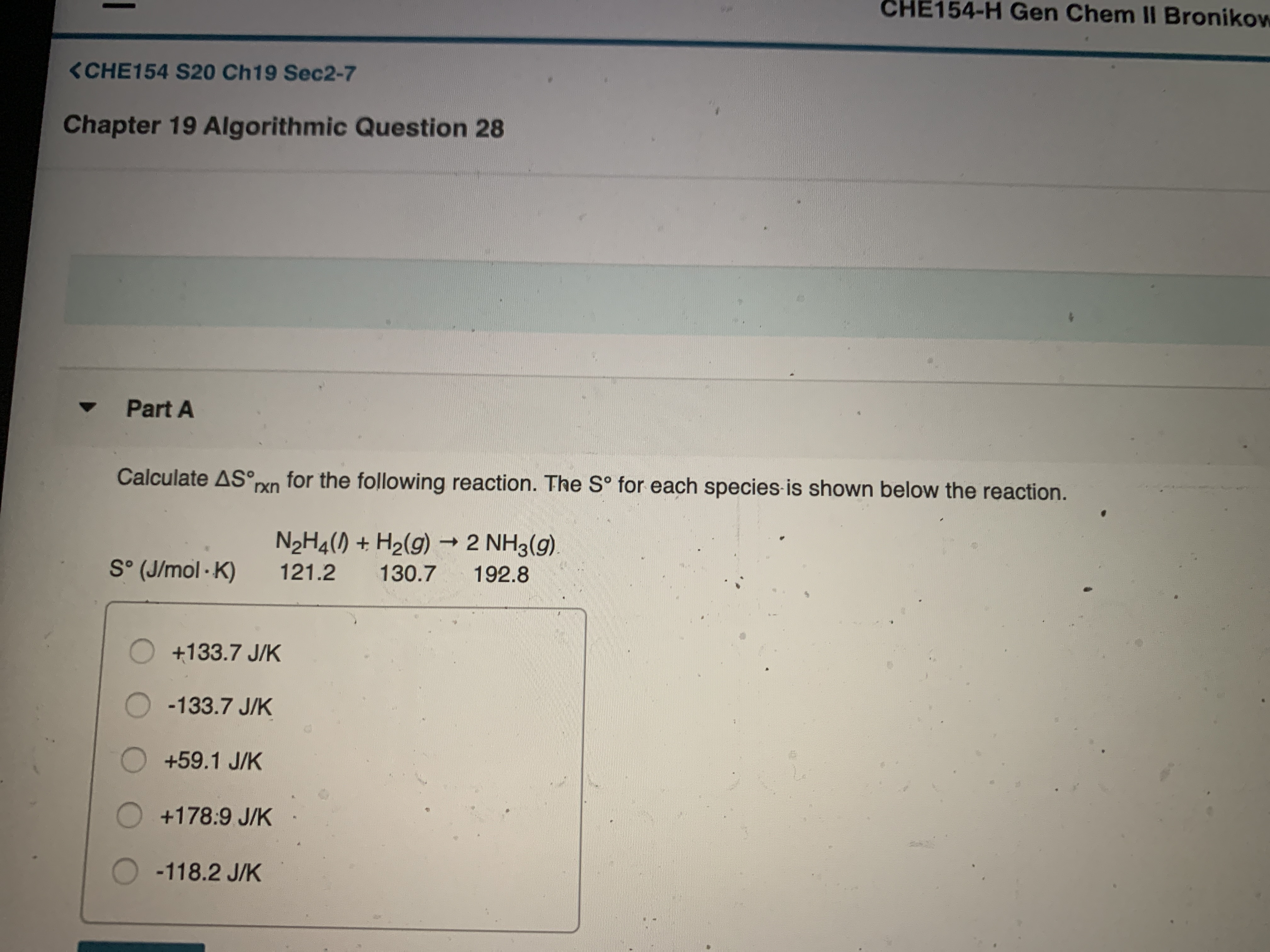 CHE154-H Gen Chem I Bronikow
<CHE154 S20 Ch19 Sec2-7
Chapter 19 Algorithmic Question 28
Part A
Calculate AS°pxn for the following reaction. The S° for each species is shown below the reaction.
rxn
N2H4() + H2(g) → 2 NH3(g).
S° (J/mol - K)
121.2
130.7
192.8
O +133.7 J/K
-133.7 J/K
+59.1 J/K
O+178:9 J/K
O-118.2 J/K
