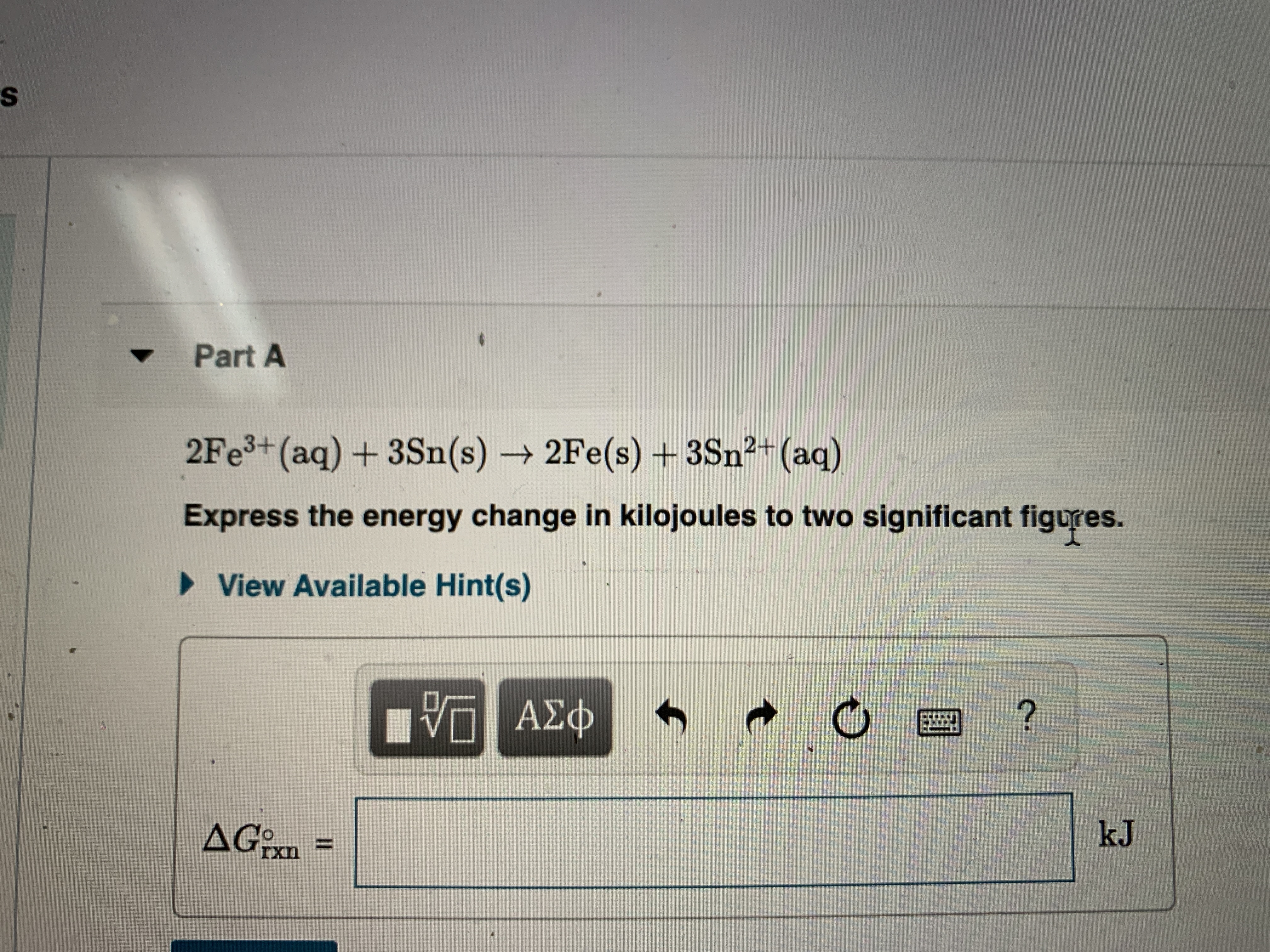 Part A
2FE3+(aq) + 3Sn(s) → 2Fe(s) + 3Sn²+(aq)
Express the energy change in kilojoules to two significant figures.
> View Available Hint(s)
V ΑΣφ
AG:
%3D
Ixn
kJ
II
