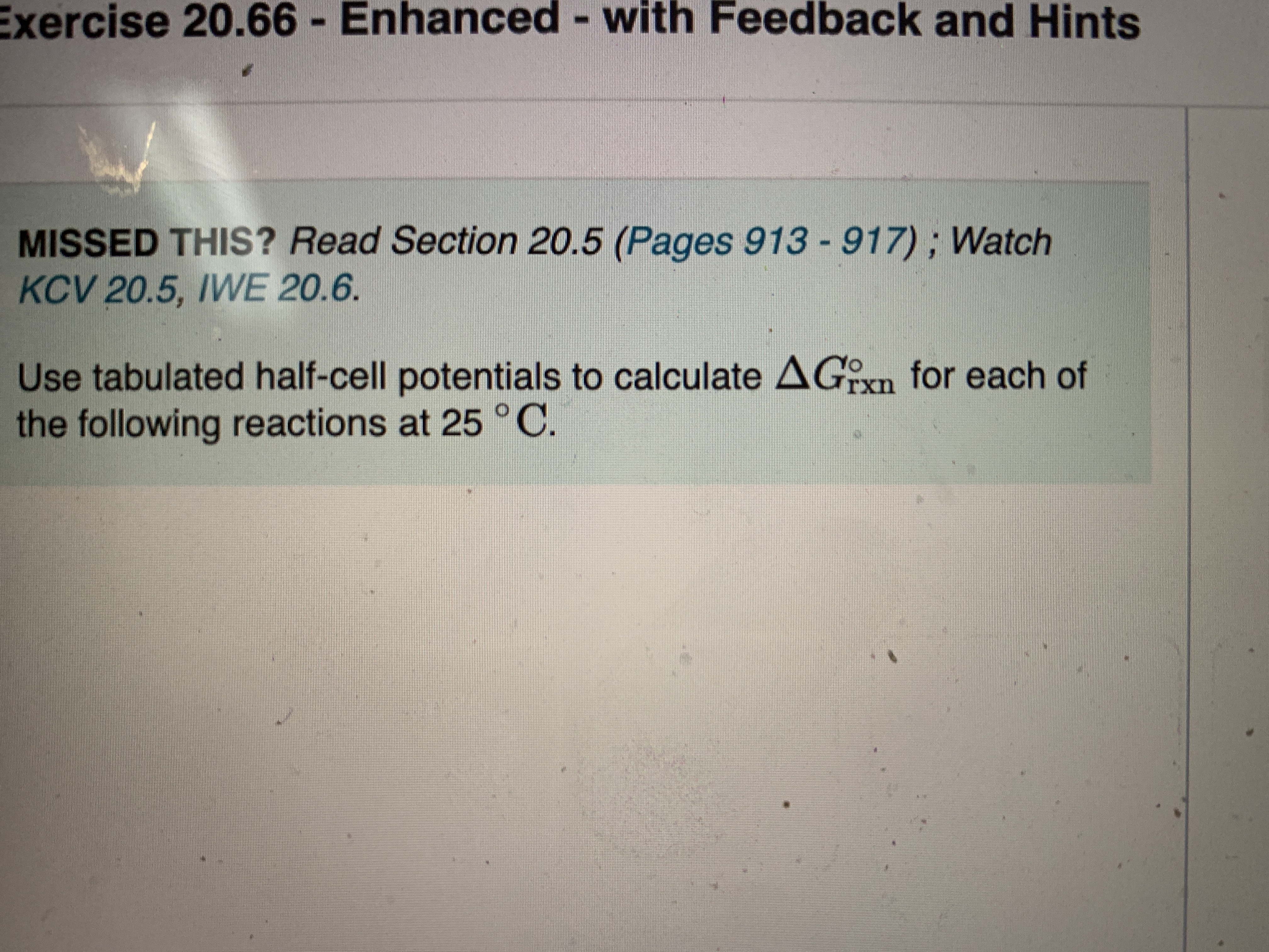 Exercise 20.66 - Enhanced - with Feedback and Hints
MISSED THIS? Read Section 20.5 (Pages 913 - 917); Watch
KCV 20.5, IWE 20.6.
Use tabulated half-cell potentials to calculate AGixn for each of
the following reactions at 25 °C
YO
