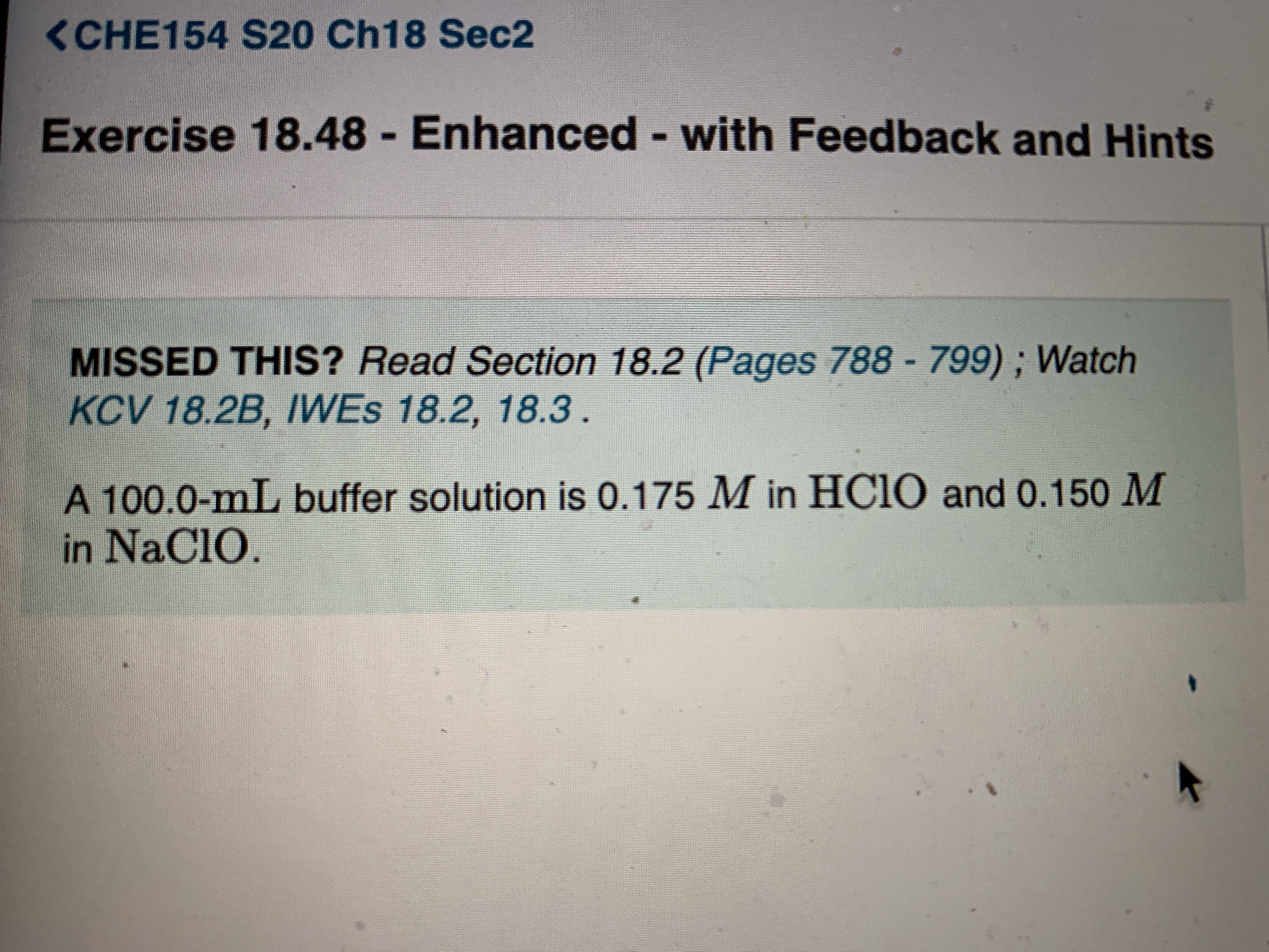 <CHE154 S20 Ch18 Sec2
Exercise 18.48 - Enhanced - with Feedback and Hints
%3D
MISSED THIS? Read Section 18.2 (Pages 788 - 799) ; Watch
KCV 18.2B, IWES 18.2, 18.3.
A 100.0-mL buffer solution is 0.175 M in HC1O and 0.150 M
in NaClO.
